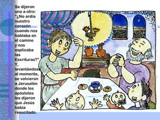 Se dijeron uno a otro: “¿No ardía nuestro corazón cuando nos hablaba en el camino y nos explicaba las Escrituras?”. Y, levantándose al momento, se volvieron a Jerusalén donde los apóstoles les dijeron que Jesús había resucitado. 