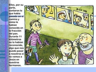 Ellos, por su parte, contaron lo que había pasado en el camino y cómo le habían conocido en la fracción del pan. Durante 11 kilómetros no lo habían reconocido, algo que nos puede pasar a nosotros si no vemos a Jesús   en nuestros hermanos. 