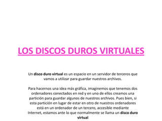 LOS DISCOS DUROS VIRTUALES
Un disco duro virtual es un espacio en un servidor de terceros que
vamos a utilizar para guardar nuestros archivos.
Para hacernos una idea más gráfica, imaginemos que tenemos dos
ordenadores conectados en red y en uno de ellos creamos una
partición para guardar algunos de nuestros archivos. Pues bien, si
esta partición en lugar de estar en otro de nuestros ordenadores
está en un ordenador de un tercero, accesible mediante
Internet, estamos ante lo que normalmente se llama un disco duro
virtual
 