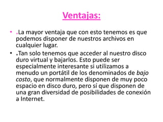 Ventajas:
• *La mayor ventaja que con esto tenemos es que
podemos disponer de nuestros archivos en
cualquier lugar.
• *Tan solo tenemos que acceder al nuestro disco
duro virtual y bajarlos. Esto puede ser
especialmente interesante si utilizamos a
menudo un portátil de los denominados de bajo
costo, que normalmente disponen de muy poco
espacio en disco duro, pero sí que disponen de
una gran diversidad de posibilidades de conexión
a Internet.
 