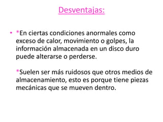 Desventajas:
• *En ciertas condiciones anormales como
exceso de calor, movimiento o golpes, la
información almacenada en un disco duro
puede alterarse o perderse.
*Suelen ser más ruidosos que otros medios de
almacenamiento, esto es porque tiene piezas
mecánicas que se mueven dentro.
 