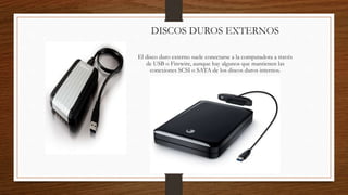 DISCOS DUROS EXTERNOS
El disco duro externo suele conectarse a la computadora a través
de USB o Firewire, aunque hay algunos que mantienen las
conexiones SCSI o SATA de los discos duros internos.
 