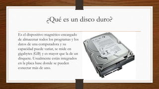 ¿Qué es un disco duro?
Es el dispositivo magnético encargado
de almacenar todos los programas y los
datos de una computadora y su
capacidad puede variar, se mide en
gigabytes (GB) y es mayor que la de un
disquete. Usualmente están integrados
en la placa base donde se pueden
conectar más de uno.
 