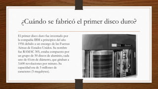 ¿Cuándo se fabricó el primer disco duro?
El primer disco duro fue inventado por
la compañía IBM a principios del año
1956 debido a un encargo de las Fuerzas
Aéreas de Estados Unidos. Su nombre
fue RAMAC 305, estaba compuesto por
un grupo de 50 discos de aluminio, cada
uno de 61cm de diámetro, que giraban a
3.600 revoluciones por minuto. Su
capacidad era de 5 millones de
caracteres (5 megabytes).
 