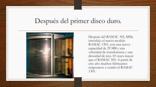 Después del primer disco duro.
Después del RAMAC 305, IBM,
introdujo el nuevo modelo
RAMAC 1301, con una nueva
capacidad de 29 MB y una
velocidad de transferencia y una
densidad de área 10 veces mayor
que el RAMAC 305. A partir de
este año muchos fabricantes
empezaron a vender el RAMAC
1301.
 