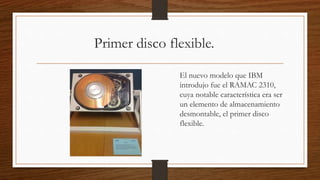Primer disco flexible.
El nuevo modelo que IBM
introdujo fue el RAMAC 2310,
cuya notable característica era ser
un elemento de almacenamiento
desmontable, el primer disco
flexible.
 