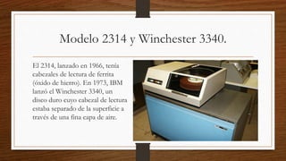 Modelo 2314 y Winchester 3340.
El 2314, lanzado en 1966, tenía
cabezales de lectura de ferrita
(óxido de hierro). En 1973, IBM
lanzó el Winchester 3340, un
disco duro cuyo cabezal de lectura
estaba separado de la superficie a
través de una fina capa de aire.
 