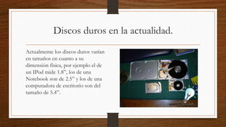 Discos duros en la actualidad.
Actualmente los discos duros varían
en tamaños en cuanto a su
dimensión física, por ejemplo el de
un IPod mide 1.8”, los de una
Notebook son de 2.5” y los de una
computadora de escritorio son del
tamaño de 5.4”.
 