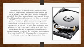 También varían por su capacidad, existen discos duros desde
Megabytes hasta Terabytes, es importante tomar en cuenta que
tras la compra de Hitachi por Western Digital el panorama del
mercado de discos duros se queda bastante corto: la propia Western
Digital, Seagate y Samsung. Precisamente esta última ha presentado
en CeBIT una de sus investigaciones más interesantes de cara al
futuro, en relación con el almacenamiento masivo de nuestro
ordenador. Ha mostrado discos duros cuyos platos ofrecían una
capacidad de 1 TB cada uno. Los discos duros tradicionales están
construidos en base a varios platos cada una de los cuales ofrece
una cierta capacidad pero en la actualidad un disco duro de 3.5
pulgadas suele estar formado por dos, tres o cuatro platos, cada uno
de las cuales tiene 500 o 750 GB de capacidad. La suma de todos
ellos forma el espacio total disponible en un disco duro.
 