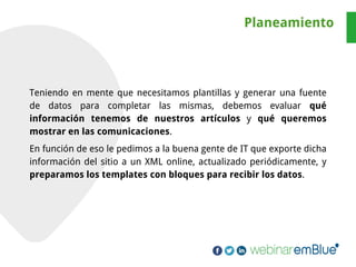 Teniendo en mente que necesitamos plantillas y generar una fuente
de datos para completar las mismas, debemos evaluar qué
información tenemos de nuestros artículos y qué queremos
mostrar en las comunicaciones.
En función de eso le pedimos a la buena gente de IT que exporte dicha
información del sitio a un XML online, actualizado periódicamente, y
preparamos los templates con bloques para recibir los datos.
Planeamiento
 