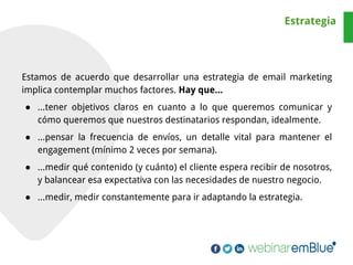 Estamos de acuerdo que desarrollar una estrategia de email marketing
implica contemplar muchos factores. Hay que...
● ...tener objetivos claros en cuanto a lo que queremos comunicar y
cómo queremos que nuestros destinatarios respondan, idealmente.
● ...pensar la frecuencia de envíos, un detalle vital para mantener el
engagement (mínimo 2 veces por semana).
● ...medir qué contenido (y cuánto) el cliente espera recibir de nosotros,
y balancear esa expectativa con las necesidades de nuestro negocio.
● ...medir, medir constantemente para ir adaptando la estrategia.
Estrategia
 