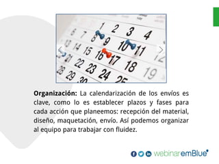 Organización: La calendarización de los envíos es
clave, como lo es establecer plazos y fases para
cada acción que planeemos: recepción del material,
diseño, maquetación, envío. Así podemos organizar
al equipo para trabajar con fluidez.
 