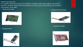 Tarjetas de Expansión
Son aquellos dispositivos que se le instalan a la tarjeta madre para realizar una función
específica, además mejora el funcionamiento y le da nuevas características y funciones al
computador, entre ellas:
> Tarjeta de Sonido
> Tarjeta de Red
> Tarjeta de Fax Modem
> Tarjeta de Video
 
