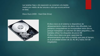 Las tarjetas hijas o de expansión se conectan a la tarjeta
madre por medio de las ranuras o slot que se encuentran
en ésta.
Disco Duro (HDD - Hard Disk Drive)
El disco duro es el sistema (o dispositivo) de
almacenamiento masivo de datos más difundido. Los
primeros computadores no incorporaban estos discos,
porque manejaban un volumen de datos pequeños, y les
bastaba utilizar los disquetes de pocos KB.
El disco duro tiene una gran capacidad de
almacenamiento que varía a medida que pasa el tiempo,
en la actualidad existen de 20, 40, 80 y hasta 250 GB
(Gigabytes).
 
