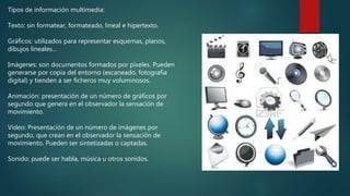 Tipos de información multimedia:
Texto: sin formatear, formateado, lineal e hipertexto.
Gráficos: utilizados para representar esquemas, planos,
dibujos lineales...
Imágenes: son documentos formados por pixeles. Pueden
generarse por copia del entorno (escaneado, fotografía
digital) y tienden a ser ficheros muy voluminosos.
Animación: presentación de un número de gráficos por
segundo que genera en el observador la sensación de
movimiento.
Vídeo: Presentación de un número de imágenes por
segundo, que crean en el observador la sensación de
movimiento. Pueden ser sintetizadas o captadas.
Sonido: puede ser habla, música u otros sonidos.
 