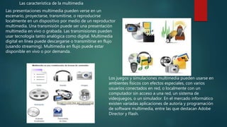 Las presentaciones multimedia pueden verse en un
escenario, proyectarse, transmitirse, o reproducirse
localmente en un dispositivo por medio de un reproductor
multimedia. Una transmisión puede ser una presentación
multimedia en vivo o grabada. Las transmisiones pueden
usar tecnología tanto analógica como digital. Multimedia
digital en línea puede descargarse o transmitirse en flujo
(usando streaming). Multimedia en flujo puede estar
disponible en vivo o por demanda.
Las característica de la multimedia
Los juegos y simulaciones multimedia pueden usarse en
ambientes físicos con efectos especiales, con varios
usuarios conectados en red, o localmente con un
computador sin acceso a una red, un sistema de
videojuegos, o un simulador. En el mercado informático
existen variadas aplicaciones de autoría y programación
de software multimedia, entre las que destacan Adobe
Director y Flash.
 