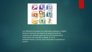Los diferentes formatos de multimedia analógica o digital
tienen la intención de mejorar la experiencia de los
usuarios, por ejemplo para que la comunicación de la
información sea más fácil y rápida. O, en el
entretenimiento y el arte, para trascender la experiencia
común.
 