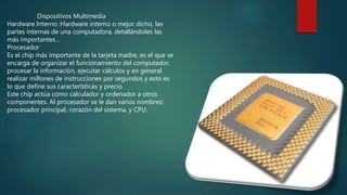 Dispositivos Multimedia
Hardware Interno :Hardware interno o mejor dicho, las
partes internas de una computadora, detallándoles las
más importantes…
Procesador
Es el chip más importante de la tarjeta madre, es el que se
encarga de organizar el funcionamiento del computador,
procesar la información, ejecutar cálculos y en general
realizar millones de instrucciones por segundos y esto es
lo que define sus características y precio.
Este chip actúa como calculador y ordenador a otros
componentes. Al procesador se le dan varios nombres:
procesador principal, corazón del sistema, y CPU.
 