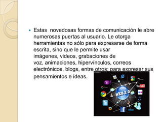  Estas novedosas formas de comunicación le abre
numerosas puertas al usuario. Le otorga
herramientas no sólo para expresarse de forma
escrita, sino que le permite usar
imágenes, videos, grabaciones de
voz, animaciones, hipervínculos, correos
electrónicos, blogs, entre otros; para expresar sus
pensamientos e ideas.
 