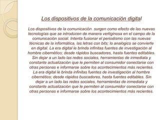 Los dispositivos de la comunicación digital
Los dispositivos de la comunicación surgen como efecto de las nuevas
tecnologías que se introducen de manera vertiginosa en el campo de la
comunicación social. Intenta fusionar el periodismo con las nuevas
técnicas de la informática, las letras con bits; lo analógico se convierte
en digital. La era digital le brinda infinitas fuentes de investigación al
hombre cibernético; desde rápidos buscadores, hasta fuentes editables.
Sin dejar a un lado las redes sociales, herramientas de inmediata y
constante actualización que le permiten al consumidor conectarse con
otras personas e informarse sobre los acontecimientos más recientes.
La era digital le brinda infinitas fuentes de investigación al hombre
cibernético; desde rápidos buscadores, hasta fuentes editables. Sin
dejar a un lado las redes sociales, herramientas de inmediata y
constante actualización que le permiten al consumidor conectarse con
otras personas e informarse sobre los acontecimientos más recientes.
 