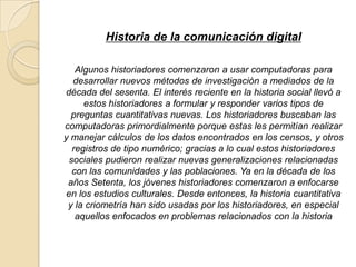 Historia de la comunicación digital
Algunos historiadores comenzaron a usar computadoras para
desarrollar nuevos métodos de investigación a mediados de la
década del sesenta. El interés reciente en la historia social llevó a
estos historiadores a formular y responder varios tipos de
preguntas cuantitativas nuevas. Los historiadores buscaban las
computadoras primordialmente porque estas les permitían realizar
y manejar cálculos de los datos encontrados en los censos, y otros
registros de tipo numérico; gracias a lo cual estos historiadores
sociales pudieron realizar nuevas generalizaciones relacionadas
con las comunidades y las poblaciones. Ya en la década de los
años Setenta, los jóvenes historiadores comenzaron a enfocarse
en los estudios culturales. Desde entonces, la historia cuantitativa
y la criometría han sido usadas por los historiadores, en especial
aquellos enfocados en problemas relacionados con la historia
 