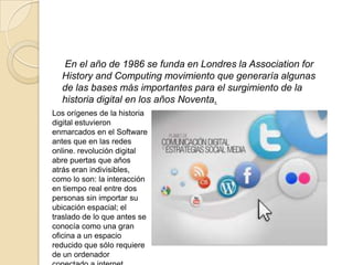 En el año de 1986 se funda en Londres la Association for
History and Computing movimiento que generaría algunas
de las bases más importantes para el surgimiento de la
historia digital en los años Noventa.
Los orígenes de la historia
digital estuvieron
enmarcados en el Software
antes que en las redes
online. revolución digital
abre puertas que años
atrás eran indivisibles,
como lo son: la interacción
en tiempo real entre dos
personas sin importar su
ubicación espacial; el
traslado de lo que antes se
conocía como una gran
oficina a un espacio
reducido que sólo requiere
de un ordenador
 