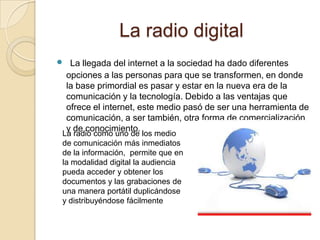 La radio digital
 La llegada del internet a la sociedad ha dado diferentes
opciones a las personas para que se transformen, en donde
la base primordial es pasar y estar en la nueva era de la
comunicación y la tecnología. Debido a las ventajas que
ofrece el internet, este medio pasó de ser una herramienta de
comunicación, a ser también, otra forma de comercialización
y de conocimiento.
La radio como uno de los medio
de comunicación más inmediatos
de la información, permite que en
la modalidad digital la audiencia
pueda acceder y obtener los
documentos y las grabaciones de
una manera portátil duplicándose
y distribuyéndose fácilmente
 