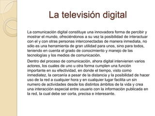 La televisión digital
La comunicación digital constituye una innovadora forma de percibir y
mostrar el mundo, ofreciéndonos a su vez la posibilidad de interactuar
con el y con otras personas interconectadas de manera inmediata, no
sólo es una herramienta de gran utilidad para unos, sino para todos,
teniendo en cuenta el grado de conocimiento y manejo de las
tecnologías y los medios de comunicación.
Dentro del proceso de comunicación, ahora digital intervienen varios
actores, los cuales de uno u otra forma cumplen una función
importante en su efectividad, en donde el tiempo, visto como
inmediatez, la cercanía a pesar de la distancia y la posibilidad de hacer
uso de la red a cualquier hora y en cualquier lugar facilita un sin
numero de actividades desde los distintos ámbitos de la vida y crea
una interacción especial entre usuario con la información publicada en
la red, la cual debe ser corta, precisa e interesante.
 