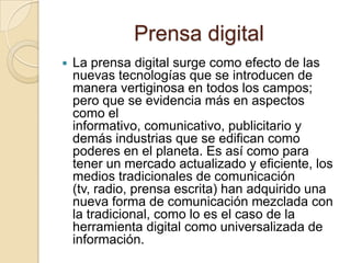 Prensa digital
 La prensa digital surge como efecto de las
nuevas tecnologías que se introducen de
manera vertiginosa en todos los campos;
pero que se evidencia más en aspectos
como el
informativo, comunicativo, publicitario y
demás industrias que se edifican como
poderes en el planeta. Es así como para
tener un mercado actualizado y eficiente, los
medios tradicionales de comunicación
(tv, radio, prensa escrita) han adquirido una
nueva forma de comunicación mezclada con
la tradicional, como lo es el caso de la
herramienta digital como universalizada de
información.
 