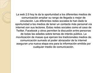 La web 2.0 hoy le da la oportunidad a los diferentes medios de
comunicación ampliar su rango de llegada o mejor de
circulación. Las diferentes redes sociales le han dado la
oportunidad a los medios de tener un contacto más personal vía
internet con sus lectores. Estas redes sociales como el caso de
Twitter, Facebook y otros permiten la discusión entre personas
de todas las edades sobre temas de interés público. La
movilización de masas que ejercen los tradicionales medios de
comunicación sumado al poder abrazador de la internet
aseguran una nueva etapa era para la información emitida por
cualquier medio de comunicación.
 