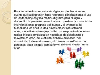 Para entender la comunicación digital es preciso tener en
cuenta que su expresión hace referencia principalmente al uso
de las tecnologías y los medios digitales para el logro y
desarrollo de procesos comunicativos, que de una u otra forma
intervienen en el progreso del mundo y el avance de la
humanidad, es decir la idea es establecer contacto con
otros, trasmitir un mensaje y recibir una respuesta de manera
rápida, incluso inmediata sin necesidad de desplazare o
moverse de casa, de la oficina, del aula de clases, del
consultorio, incluso al caminar, sin perder conexión con las
personas, sean amigos, compañeros, colegas, socios, entre
otros.
 