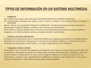 TIPOS DE INFORMACIÓN EN UN SISTEMA MULTIMEDIA
 Imágenes
Las imágenes se usan a menudo para representar fielmente la realidad (fotografías).
Son documentos formados por pixels y por lo tanto no tienen ni una estructuración compleja ni
semántica
alguna. Tienen una capacidad limitada de modificación. Pueden generarse por copia del entorno
(escaneado, fotografía digital) y tienden a ser ficheros muy voluminosos.
En la práctica, algunas aplicaciones y formatos de almacenamiento permiten combinar gráficos e
imágenes, y en esos contextos ambos conceptos tienden a confundirse.
 Gráficos móviles (animación)
Consiste en la presentación de un número de gráficos por segundo que genera en el observador la
sensación de movimiento. Al igual que en el caso de los gráficos estáticos, se trata de una forma
compacta de almacenar la información, y con gran capacidad de ser modificada.
 Imágenes móviles (vídeo)
Presentación de un número de imágenes por segundo, que crean en el observador la sensación de
movimiento. Las imágenes pueden ser sintetizadas (creadas manualmente) o captadas a partir del
entorno (vídeo). Al igual que en el caso de las imágenes estáticas, los ficheros pueden ser muy
voluminosos, y tienen unas capacidades de modificación limitadas. Hay situaciones en las que se
combinan animación y vídeo (efectos especiales cinematográficos
 