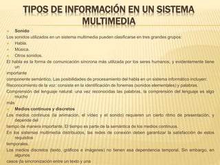 TIPOS DE INFORMACIÓN EN UN SISTEMA
MULTIMEDIA
 Sonido
Los sonidos utilizados en un sistema multimedia pueden clasificarse en tres grandes grupos:
 Habla.
 Música.
 Otros sonidos.
El habla es la forma de comunicación síncrona más utilizada por los seres humanos, y evidentemente tiene
un
importante
componente semántico. Las posibilidades de procesamiento del habla en un sistema informático incluyen:
Reconocimiento de la voz: consiste en la identificación de fonemas (sonidos elementales) y palabras.
Comprensión del lenguaje natural: una vez reconocidas las palabras, la comprensión del lenguaje es algo
mucho
más
 Medios continuos y discretos
Los medios continuos (la animación, el vídeo y el sonido) requieren un cierto ritmo de presentación, y
depende del
tiempo de manera importante. El tiempo es parte de la semántica de los medios continuos.
En los sistemas multimedia distribuidos, las redes de conexión deben garantizar la satisfacción de estos
requisitos
temporales.
Los medios discretos (texto, gráficos e imágenes) no tienen esa dependencia temporal. Sin embargo, en
algunos
casos (la sincronización entre un texto y una
 