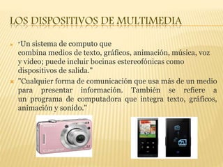 LOS DISPOSITIVOS DE MULTIMEDIA
 "Un sistema de computo que
combina medios de texto, gráficos, animación, música, voz
y video; puede incluir bocinas estereofónicas como
dispositivos de salida."
 "Cualquier forma de comunicación que usa más de un medio
para presentar información. También se refiere a
un programa de computadora que integra texto, gráficos,
animación y sonido."
 