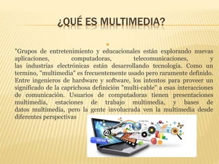 ¿QUÉ ES MULTIMEDIA?

"Grupos de entretenimiento y educacionales están explorando nuevas
aplicaciones, computadoras, telecomunicaciones, y
las industrias electrónicas están desarrollando tecnología. Como un
termino, "multimedia" es frecuentemente usado pero raramente definido.
Entre ingenieros de hardware y software, los intentos para proveer un
significado de la caprichosa definición "multi-cable" a esas interacciones
de comunicación. Usuarios de computadoras tienen presentaciones
multimedia, estaciones de trabajo multimedia, y bases de
datos multimedia, pero la gente involucrada ven la multimedia desde
diferentes perspectivas
 