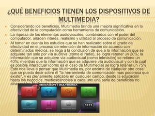 ¿QUÉ BENEFICIOS TIENEN LOS DISPOSITIVOS DE
MULTIMEDIA?
 Considerando los beneficios, Multimedia brinda una mejora significativa en la
efectividad de la computación como herramienta de comunicación.
 La riqueza de los elementos audiovisuales, combinados con el poder del
computador, añaden interés, realismo y utilidad al proceso de comunicación.
 Al tomar en cuenta los estudios que se han realizado sobre el grado de
efectividad en el proceso de retención de información de acuerdo con
determinados medios, se llega a la conclusión de que a la información que se
adquiere tan solo por vía auditiva (como el radio), se logra retener un 20%; la
información que se adquiere vía audiovisual (como televisión) se retiene un
40%; mientras que la información que se adquiere vía audiovisual y con la cual
es posible interactuar (como es el caso de Multimedia) se logra retener un 75%.
Esto nos lleva a pensar que Multimedia es, por encima de cualquier otra cosa
que se pueda decir sobre él "la herramienta de comunicación mas poderosa que
existe", y es plenamente aplicable en cualquier campo, desde la educación
hasta los negocios, mediosdándoles a cada uno una serie de beneficios no
alcanzables fácilmente por otros.
 