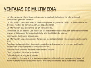 VENTAJAS DE MULTIMEDIA
 La integración de diferentes medios en un soporte digital dotado de interactividad
proporciona grandes ventajas:
 La información se muestra de un modo completo e impactante, debido al desarrollo de los
diversos medios de comunicación, en soporte digital.
 La información está disponible las 24 horas del día.
 Reducción de los costos. Los costos de las actualizaciones se reducen considerablemente
gracias al bajo costo del soporte digital y a la flexibilidad del mismo.
 Información fácilmente actualizable.
 La información se personaliza en función de las características y necesidades del usuario
final.
 Gracias a la interactividad, le receptor participa activamente en el proceso Multimedia,
teniendo en todo momento el control del mismo.
 Posibilidad de diversos idiomas en un mismo soporte.
 Gran capacidad de almacenamiento.
 Calidad digital de imagen y sonido.
 La posibilidad de crear aplicaciones en soportes multiplataforma, nos permite llegar al
mayor número de usuarios potenciales, independientemente de la plataforma utilizada.
 