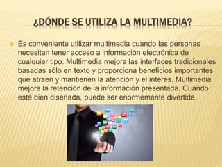 ¿DÓNDE SE UTILIZA LA MULTIMEDIA?
 Es conveniente utilizar multimedia cuando las personas
necesitan tener acceso a información electrónica de
cualquier tipo. Multimedia mejora las interfaces tradicionales
basadas sólo en texto y proporciona beneficios importantes
que atraen y mantienen la atención y el interés. Multimedia
mejora la retención de la información presentada. Cuando
está bien diseñada, puede ser enormemente divertida.
 