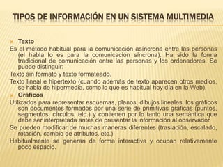 TIPOS DE INFORMACIÓN EN UN SISTEMA MULTIMEDIA
 Texto
Es el método habitual para la comunicación asíncrona entre las personas
(el habla lo es para la comunicación síncrona). Ha sido la forma
tradicional de comunicación entre las personas y los ordenadores. Se
puede distinguir:
Texto sin formato y texto formateado.
Texto lineal e hipertexto (cuando además de texto aparecen otros medios,
se habla de hipermedia, como lo que es habitual hoy día en la Web).
 Gráficos
Utilizados para representar esquemas, planos, dibujos lineales, los gráficos
son documentos formados por una serie de primitivas gráficas (puntos,
segmentos, círculos, etc.) y contienen por lo tanto una semántica que
debe ser interpretada antes de presentar la información al observador.
Se pueden modificar de muchas maneras diferentes (traslación, escalado,
rotación, cambio de atributos, etc.)
Habitualmente se generan de forma interactiva y ocupan relativamente
poco espacio.
 