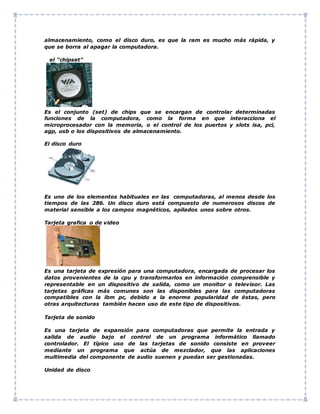 almacenamiento, como el disco duro, es que la ram es mucho más rápida, y
que se borra al apagar la computadora.
el "chipset"
Es el conjunto (set) de chips que se encargan de controlar determinadas
funciones de la computadora, como la forma en que interacciona el
microprocesador con la memoria, o el control de los puertos y slots isa, pci,
agp, usb o los dispositivos de almacenamiento.
El disco duro
Es uno de los elementos habituales en las computadoras, al menos desde los
tiempos de las 286. Un disco duro está compuesto de numerosos discos de
material sensible a los campos magnéticos, apilados unos sobre otros.
Tarjeta grafica o de video
Es una tarjeta de expresión para una computadora, encargada de procesar los
datos provenientes de la cpu y transformarlos en información comprensible y
representable en un dispositivo de salida, como un monitor o televisor. Las
tarjetas gráficas más comunes son las disponibles para las computadoras
compatibles con la ibm pc, debido a la enorme popularidad de éstas, pero
otras arquitecturas también hacen uso de este tipo de dispositivos.
Tarjeta de sonido
Es una tarjeta de expansión para computadoras que permite la entrada y
salida de audio bajo el control de un programa informático llamado
controlador. El típico uso de las tarjetas de sonido consiste en proveer
mediante un programa que actúa de mezclador, que las aplicaciones
multimedia del componente de audio suenen y puedan ser gestionadas.
Unidad de disco
 