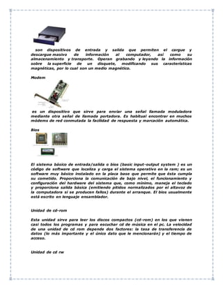 son dispositivos de entrada y salida que permiten el cargue y
descargue masivo de información al computador, así como su
almacenamiento y transporte. Operan grabando y leyendo la información
sobre la superficie de un disquete, modificando sus características
magnéticas, por lo cual son un medio magnético.
Modem
es un dispositivo que sirve para enviar una señal llamada moduladora
mediante otra señal de llamada portadora. Es habitual encontrar en muchos
módems de red conmutada la facilidad de respuesta y marcación automática.
Bios
El sistema básico de entrada/salida o bios (basic input-output system ) es un
código de software que localiza y carga el sistema operativo en la ram; es un
software muy básico instalado en la placa base que permite que ésta cumpla
su cometido. Proporciona la comunicación de bajo nivel, el funcionamiento y
configuración del hardware del sistema que, como mínimo, maneja el teclado
y proporciona salida básica (emitiendo pitidos normalizados por el altavoz de
la computadora si se producen fallos) durante el arranque. El bios usualmente
está escrito en lenguaje ensamblador.
Unidad de cd-rom
Esta unidad sirve para leer los discos compactos (cd-rom) en los que vienen
casi todos los programas y para escuchar cd de música en el pc. La velocidad
de una unidad de cd rom depende dos factores: la tasa de transferencia de
datos (lo más importante y el único dato que le mencionarán) y el tiempo de
acceso.
Unidad de cd rw
 