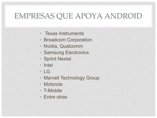 EMPRESAS QUE APOYA ANDROID
• Texas Instruments
• Broadcom Corporation
• Nvidia, Qualcomm
• Samsung Electronics
• Sprint Nextel
• Intel
• LG
• Marvell Technology Group
• Motorola
• T-Mobile
• Entre otras