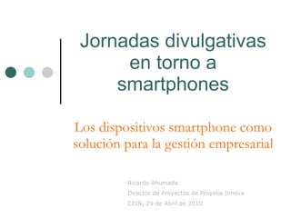 Jornadas divulgativas en torno a smartphones Los dispositivos smartphone como solución para la gestión empresarial Ricardo Ahumada Director de Proyectos de Proyelia Innova CEIN, 29 de Abril de 2010 