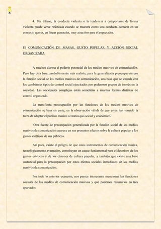 4. Por último, la conducta violenta o la tendencia a comportarse de forma
violenta puede verse reforzada cuando se muestra como una conducta correcta en un
contexto que es, en líneas generales, muy atractivo para el espectador.



E) COMUNICACIÓN DE MASAS, GUSTO POPULAR Y ACCIÓN SOCIAL
ORGANIZADA.



       A muchos alarma el poderío potencial de los medios masivos de comunicación.
Pero hay otra base, probablemente más realista, para la generalizada preocupación por
la función social de los medios masivos de comunicación, una base que se vincula con
los cambiantes tipos de control social ejercitados por poderosos grupos de interés en la
sociedad. Las sociedades complejas están sometidas a muchas formas distintas de
control organizado.

       La manifiesta preocupación por las funciones de los medios masivos de
comunicación se basa en parte, en la observación válida de que estos han tomado la
tarea de adaptar el público masivo al status quo social y económico.

        Otra fuente de preocupación generalizada por la función social de los medios
masivos de comunicación aparece en sus presuntos efectos sobre la cultura popular y los
gustos estéticos de sus públicos.

       Así pues, existe el peligro de que estos instrumentos de comunicación masiva,
tecnológicamente avanzados, constituyan un cauce fundamental para el deterioro de los
gustos estéticos y de los cánones de cultura popular, y también que existe una base
sustancial para la preocupación por estos efectos sociales inmediatos de los medios
masivos de comunicación.

       Por todo lo anterior expuesto, nos parece interesante mencionar las funciones
sociales de los medios de comunicación masivos y que podemos resumirlos en tres
apartados:
 