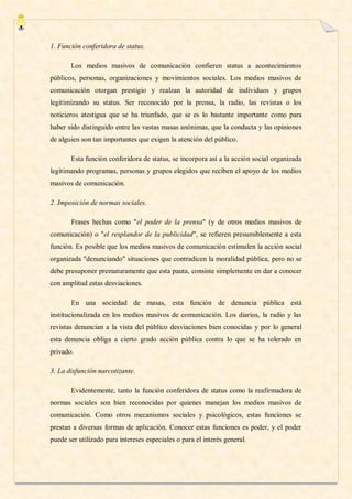 1. Función conferidora de status.

       Los medios masivos de comunicación confieren status a acontecimientos
públicos, personas, organizaciones y movimientos sociales. Los medios masivos de
comunicación otorgan prestigio y realzan la autoridad de individuos y grupos
legitimizando su status. Ser reconocido por la prensa, la radio, las revistas o los
noticieros atestigua que se ha triunfado, que se es lo bastante importante como para
haber sido distinguido entre las vastas masas anónimas, que la conducta y las opiniones
de alguien son tan importantes que exigen la atención del público.

       Esta función conferidora de status, se incorpora así a la acción social organizada
legitimando programas, personas y grupos elegidos que reciben el apoyo de los medios
masivos de comunicación.

2. Imposición de normas sociales.

       Frases hechas como "el poder de la prensa" (y de otros medios masivos de
comunicación) o "el resplandor de la publicidad", se refieren presumiblemente a esta
función. Es posible que los medios masivos de comunicación estimulen la acción social
organizada "denunciando" situaciones que contradicen la moralidad pública, pero no se
debe presuponer prematuramente que esta pauta, consiste simplemente en dar a conocer
con amplitud estas desviaciones.

       En una sociedad de masas, esta función de denuncia pública está
institucionalizada en los medios masivos de comunicación. Los diarios, la radio y las
revistas denuncian a la vista del público desviaciones bien conocidas y por lo general
esta denuncia obliga a cierto grado acción pública contra lo que se ha tolerado en
privado.

3. La disfunción narcotizante.

       Evidentemente, tanto la función conferidora de status como la reafirmadora de
normas sociales son bien reconocidas por quienes manejan los medios masivos de
comunicación. Como otros mecanismos sociales y psicológicos, estas funciones se
prestan a diversas formas de aplicación. Conocer estas funciones es poder, y el poder
puede ser utilizado para intereses especiales o para el interés general.
 