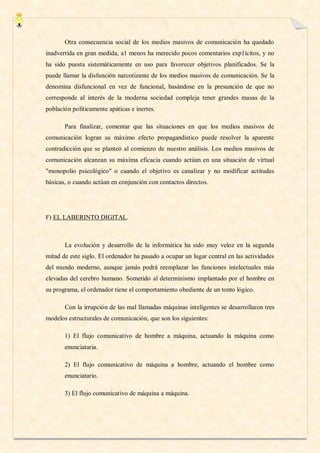 Otra consecuencia social de los medios masivos de comunicación ha quedado
inadvertida en gran medida, a1 menos ha merecido pocos comentarios exp1ícitos, y no
ha sido puesta sistemáticamente en uso para favorecer objetivos planificados. Se la
puede llamar la disfunción narcotizante de los medios masivos de comunicación. Se la
denomina disfuncional en vez de funcional, basándose en la presunción de que no
corresponde al interés de la moderna sociedad compleja tener grandes masas de la
población políticamente apáticas e inertes.

       Para finalizar, comentar que las situaciones en que los medios masivos de
comunicación logran su máximo efecto propagandístico puede resolver la aparente
contradicción que se planteó al comienzo de nuestro análisis. Los medios masivos de
comunicación alcanzan su máxima eficacia cuando actúan en una situación de virtual
"monopolio psicológico" o cuando el objetivo es canalizar y no modificar actitudes
básicas, o cuando actúan en conjunción con contactos directos.




F) EL LABERINTO DIGITAL.



       La evolución y desarrollo de la informática ha sido muy veloz en la segunda
mitad de este siglo. El ordenador ha pasado a ocupar un lugar central en las actividades
del mundo moderno, aunque jamás podrá reemplazar las funciones intelectuales más
elevadas del cerebro humano. Sometido al determinismo implantado por el hombre en
su programa, el ordenador tiene el comportamiento obediente de un tonto lógico.

       Con la irrupción de las mal llamadas máquinas inteligentes se desarrollaron tres
modelos estructurales de comunicación, que son los siguientes:

       1) El flujo comunicativo de hombre a máquina, actuando la máquina como
       enunciataria.

       2) El flujo comunicativo de máquina a hombre, actuando el hombre como
       enunciatario.

       3) El flujo comunicativo de máquina a máquina.
 