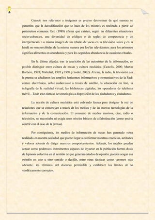 Cuando nos referimos a imágenes es preciso determinar de qué manera se
garantiza que la decodificación que se hace de los mismos es realizada a partir de
parámetros comunes. Eco (1988) afirma que existen, según las diferentes situaciones
socio-culturales, una diversidad de códigos o de reglas de competencia y de
interpretación. La misma imagen de un rebaño de vacas en la televisión suiza y en la
hindú no son percibidas de la misma manera por los/las televidentes: para los primeros
significa alimentos en abundancia y para los segundos abundancia de ocasiones rituales.

       En la última década, tras la aparición de las autopistas de la información, es
posible distinguir entre cultura de masas y cultura mediática (Castells, 2000; Martín
Barbero, 1993; Mattelart, 1995 y 1997 y Sodré, 2002). Al cine, la radio, la televisión o a
la prensa se añadieron los amplios horizontes informativos y comunicativos de la Red:
correo electrónico, señal audiovisual a través de satélite, la educación on line, la
infografía de la realidad virtual, las bibliotecas digitales, los operadores de telefonía
móvil…Todo este cúmulo de tecnologías a disposición de los ciudadanos y ciudadanas.

       La noción de cultura mediática está cobrando fuerza para designar la red de
relaciones que se construyen a través de los medios y de las nuevas tecnologías de la
información y de la comunicación. El consumo de medios masivos, cine, radio o
televisión, no necesitaba ni exigía unos niveles básicos de alfabetización (como podría
ocurrir con el caso de la prensa).

       Por consiguiente, los medios de información de masas han generado «otra
realidad» en nuestra sociedad que puede llegar a conformar nuestras creencias, actitudes
y valores además de dirigir nuestros comportamientos. Además, los medios pueden
actuar como poderosos instrumentos capaces de inyectar en la población fuertes dosis
de hipnosis colectiva en el sentido de que generan estados de opinión, pueden sesgar esa
opinión en uno u otro sentido o decidir, entre otras técnicas como veremos más
adelante, los términos del discurso permisible y establecer los límites de lo
«políticamente correcto».
 