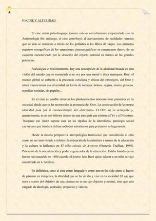 H) CINE Y ALTERIDAD.



       El cine como paleolenguaje icónico estuvo estrechamente emparentado con la
Antropología Sin embargo, el cine contribuyó al acercamiento de realidades remotas
que se sólo se conocían a través de los grabados o los libros de viajes. Los primeros
registros etnográficos de los operadores cinematográficos se enmarcaron dentro de un
esquema caracterizado por la situación del reparto colonial en manos de las grandes
potencias.

       Sociológica e históricamente, hay una concepción de la alteridad basada en una
visión del mundo que es sustentada a su vez por una moral y ética maniquea. Hoy, el
mundo global se enfrenta a la presencia cotidiana y ubicua del extranjero, del Otro y
ahora vivenciamos esa diversidad en forma de sudacas, latinos, negros, moros, polacos,
espaldas mojadas, sin papeles...

       En el cine es posible detectar los planteamientos etnocentristas presentes en la
sociedad desde que se ha reconocido la presencia del Otro. La construcción de la propia
identidad pasa por el reconocimiento del «diferente». El Otro no es semejante y,
generalmente, es un ser inferior dentro de una jerarquía que elabora el Yo y el Nosotros.
Traspasar ese límite supone caer en los rápidos de la alterofobia, patología social
excluyente que tiende a utilizar métodos autoritarios para pretender su hegemonía.

       Desde la misma perspectiva antropológica tradicional que consideraba al otro
como un ser incivilizado e inferior, la redención de lo primitivo a manos de la educación
y la cultura la hallamos en El niño salvaje de Aveyron (François Truffaut, 1969).
Privación de la socialización y poder regenerador de la educación. Estaba basada en un
hecho real acaecido en 1800 cuando el doctor Jean Itard quiso educar a un niño salvaje
encontrado en L’Aveiron.

       En definitiva, tanto el cine como lenguaje y como arte no ha sido ajeno al hecho
de plasmar en imágenes, la alteridad que se ha vivido y vive en la sociedad. El ojo que
mira a través del objetivo de una cámara no es un ojo objetivo y neutral, sino que está
cargado de ideología, actitudes, prejuicios y valores.
 