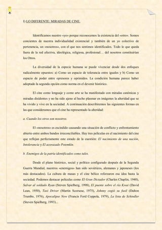 I) LO DIFERENTE: MIRADAS DE CINE.



       Identificamos nuestro «yo» porque reconocemos la existencia del «otro». Somos
concientes de nuestra individualidad existencial y también de un yo colectivo de
pertenencia, un «nosotros», con el que nos sentimos identificados. Todo lo que queda
fuera de la red afectiva, ideológica, religiosa, profesional… del nosotros constituirían
los Otros.

       La diversidad de la especie humana se puede vivenciar desde dos enfoques
radicalmente opuestos: a) Como un espacio de tolerancia entre iguales y b) Como un
espacio de poder entre opresores y oprimidos. La condición humana parece haber
adoptado la segunda opción como norma en el devenir histórico.

       El cine como lenguaje y como arte se ha manifestado con miradas canónicas y
miradas disidentes y no ha sido ajeno al hecho plasmar en imágenes la alteridad que se
ha vivido y vive en la sociedad. A continuación describiremos las siguientes formas en
las que consideramos que el cine ha representado la alteridad:

a. Cuando los otros son nosotros.

       El «nosotros» es escindido causando una situación de conflicto y enfrentamiento
abierto entre ambos bandos irreconciliables. Hay tres películas en el nacimiento del cine
que reflejan perfectamente este estado de la cuestión: El nacimiento de una nación,
Intolerancia y El acorazado Potemkin.

b. Enemigos de la patria identificados como tales.

       Desde el plano histórico, social y político configurado después de la Segunda
Guerra Mundial, nuestros «enemigos» han sido soviéticos, alemanes y japoneses (los
más destacados). La cultura de masas y el cine bélico reforzaron esa idea hasta la
sociedad. Podemos destacar películas como El Gran Dictador (Charles Chaplin, 1940),
Salvar al soldado Ryan (Steven Spielberg, 1998), El puente sobre el río Kwai (David
Lean, 1950), Taxi Driver (Martin Scorsese, 1975), Johnny cogió su fusil (Dalton
Trumbo, 1976), Apocalipse Now (Francis Ford Coppola, 1979), La lista de Schindler
(Steven Spielberg, 1993)...
 
