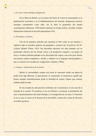 c. Los otros como enemigos imaginarios.

       Sin el Muro de Berlín, con los países del Pacto de Varsovia encaramados en la
globalización económica y en el fundamentalismo del mercado, desaparecen nuestros
enemigos considerados como tales. Así lo dicta la geopolítica del mundo
contemporáneo (Ramonet, 1999) donde sobresale un Estado policía y posibles Estados
delincuentes refuerzan la tesis del imperialismo USA.

d. Psicópatas y asesinos.

       Una de las primeras películas que muestran al Otro como un ser anómico y
repulsivo bajo el concepto genérico de psicópatas y asesinos fue El gabinete del Dr.
Caligari (Robert Wiene, 1919). Sus decorados interiores con telas pintadas con un
predominio obsesivo por las formas curvas y de perspectiva singular y sus juegos de
luces y sombras (también pintadas en los decorados) dio origen a una corto pero intenso
movimiento estético imaginativo, insólito y subjetivo en el lenguaje cinematográfico y
que se conoció con el nombre de «caligarismo» (Gubern, 1989a).

e. Cuerpos y mentes fuera de la norma.

       Definir la «normalidad» siempre será mirar lo «anormal» desde una óptica de
poder como algo diferente. Lo ignominioso, lo vergonzante, lo monstruoso, aquello que
hemos arrojado sistemáticamente desde la infinidad de montes Taigeto que creamos
también desde la nada.

       El cine siempre ha sido proclive al dominio de lo monstruoso, la otra cara de la
moneda de lo natural. El monstruo es un ser deforme y constituye la postulación del
caos, el quebrantamiento del orden biológico y la transgresión de sus leyes. El monstruo
es un ser que se coloca en la frontera de lo permisible y desde ahí se aleja de ella hasta
un infinito grotesco.
 